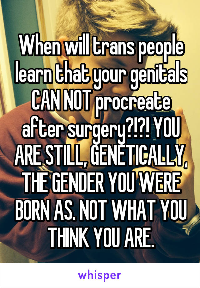 When will trans people learn that your genitals CAN NOT procreate after surgery?!?! YOU ARE STILL, GENETICALLY, THE GENDER YOU WERE BORN AS. NOT WHAT YOU THINK YOU ARE.