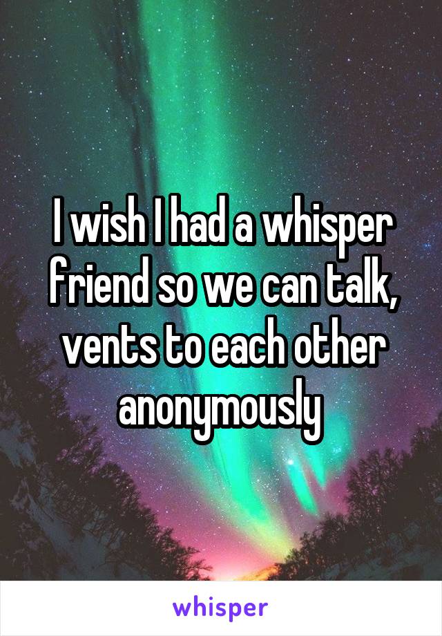 I wish I had a whisper friend so we can talk, vents to each other anonymously 