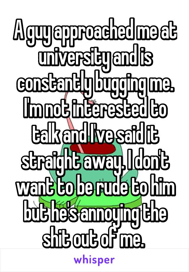 A guy approached me at university and is constantly bugging me. I'm not interested to talk and I've said it straight away. I don't want to be rude to him but he's annoying the shit out of me. 