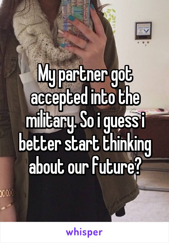 My partner got accepted into the military. So i guess i better start thinking about our future?