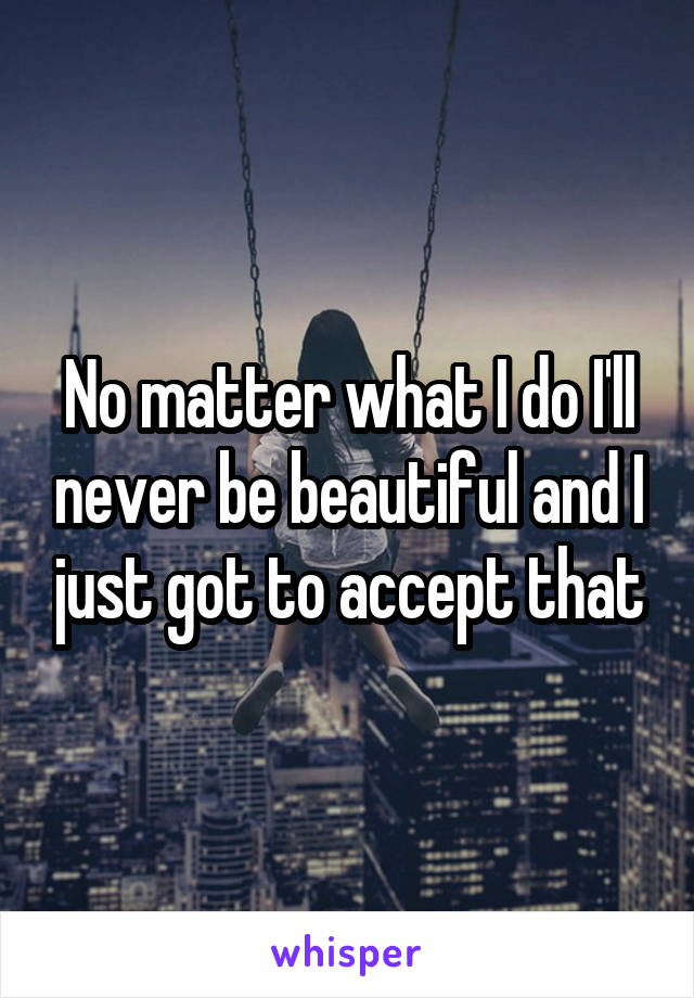 No matter what I do I'll never be beautiful and I just got to accept that