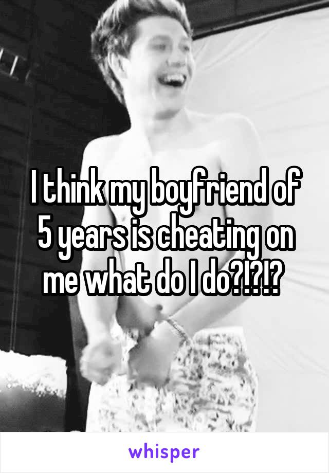 I think my boyfriend of 5 years is cheating on me what do I do?!?!? 