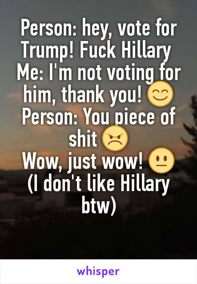 Person: hey, vote for Trump! Fuck Hillary 
Me: I'm not voting for him, thank you! 😊
Person: You piece of shit 😠
Wow, just wow! 😐
(I don't like Hillary btw)
