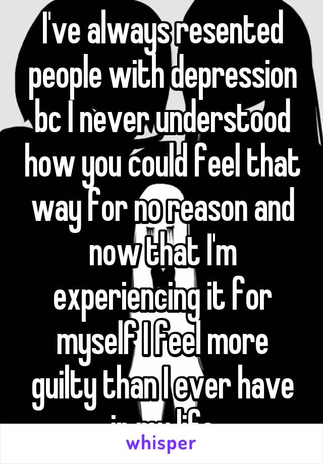 I've always resented people with depression bc I never understood how you could feel that way for no reason and now that I'm experiencing it for myself I feel more guilty than I ever have in my life