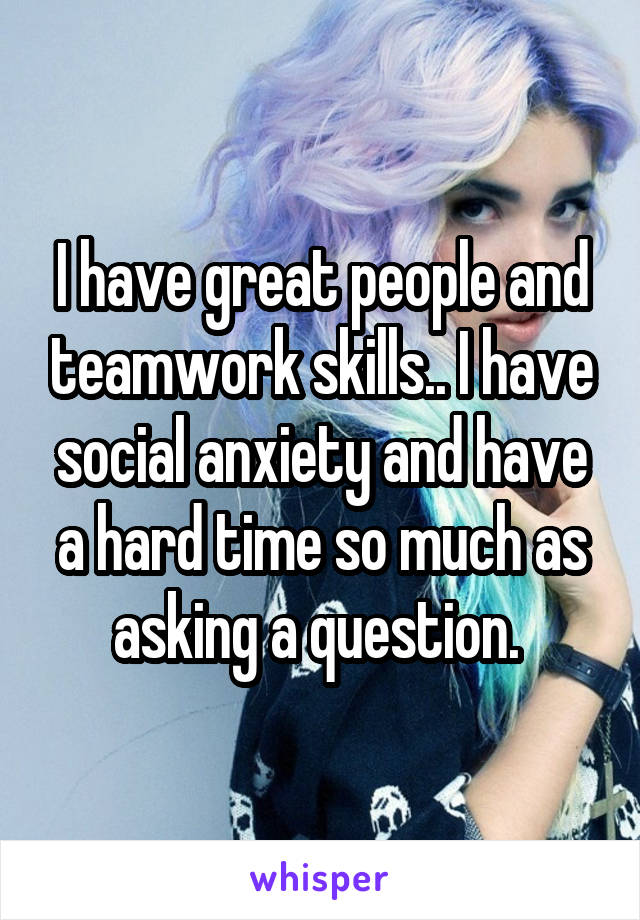 I have great people and teamwork skills.. I have social anxiety and have a hard time so much as asking a question. 