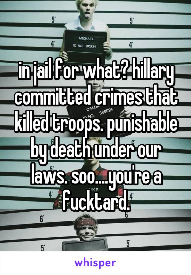 in jail for what? hillary committed crimes that killed troops. punishable by death under our laws. soo....you're a fucktard.