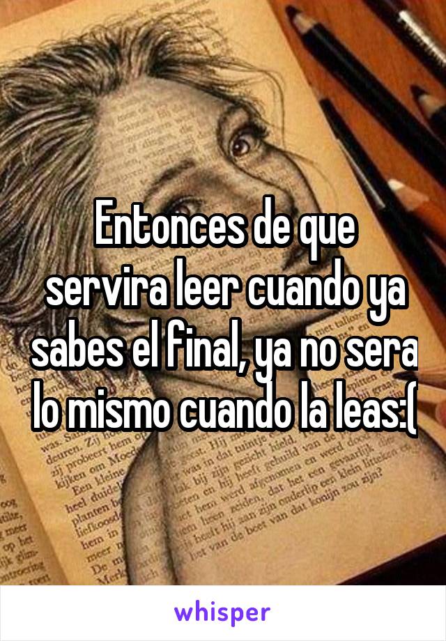 Entonces de que servira leer cuando ya sabes el final, ya no sera lo mismo cuando la leas:(