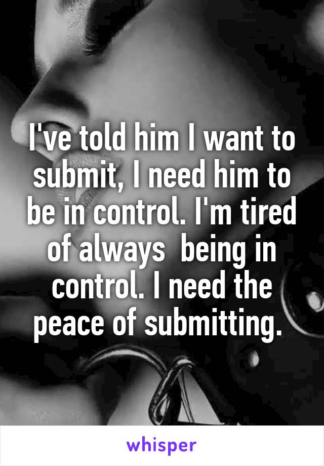 I've told him I want to submit, I need him to be in control. I'm tired of always  being in control. I need the peace of submitting. 