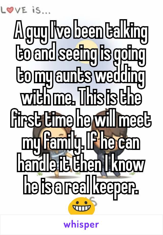 A guy I've been talking to and seeing is going to my aunts wedding with me. This is the first time he will meet my family. If he can handle it then I know he is a real keeper. 😀