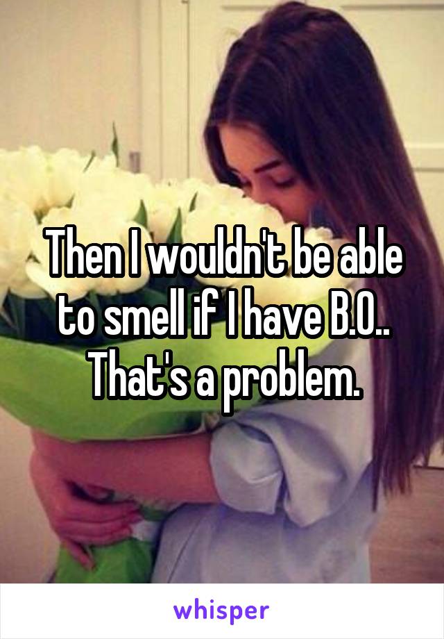 Then I wouldn't be able to smell if I have B.O..
That's a problem.