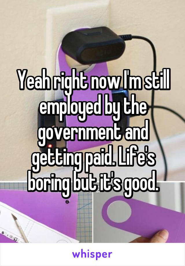 Yeah right now I'm still employed by the government and getting paid. Life's boring but it's good.