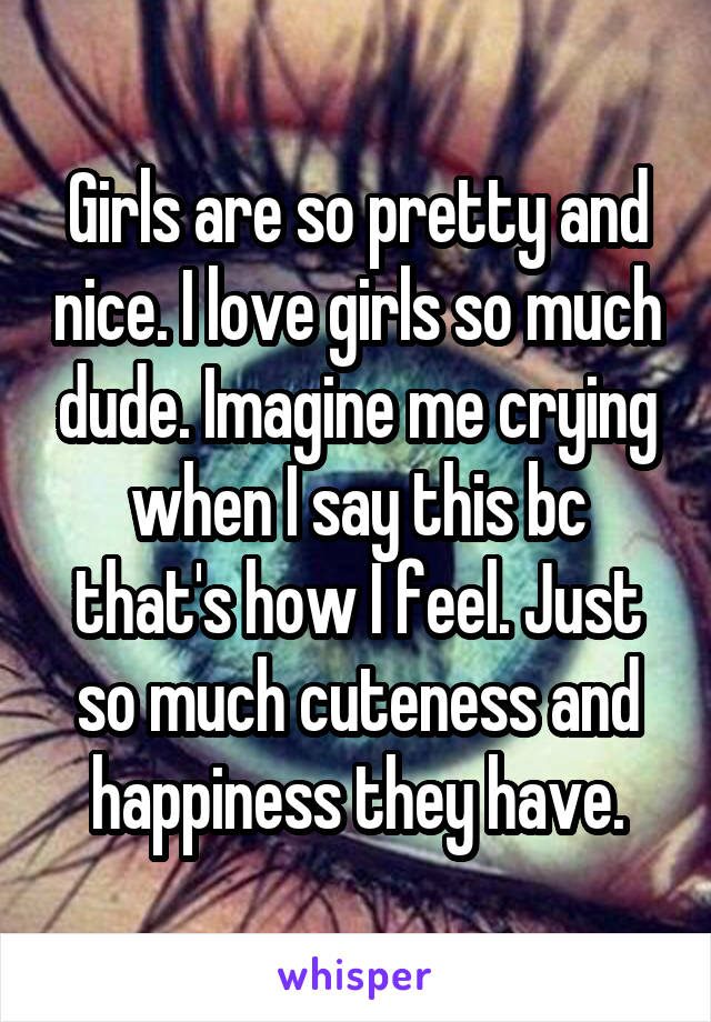 Girls are so pretty and nice. I love girls so much dude. Imagine me crying when I say this bc that's how I feel. Just so much cuteness and happiness they have.