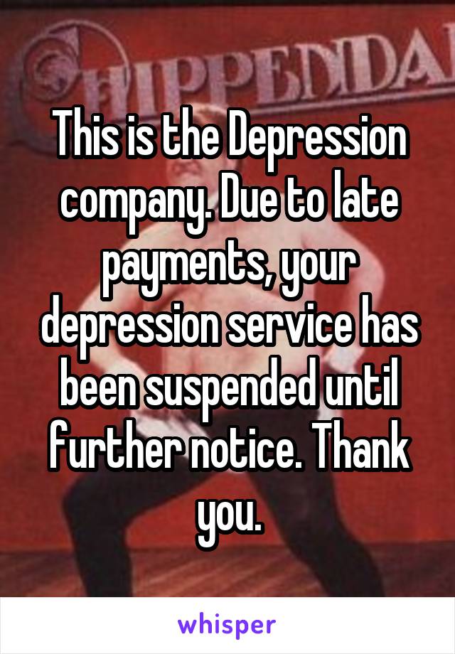 This is the Depression company. Due to late payments, your depression service has been suspended until further notice. Thank you.