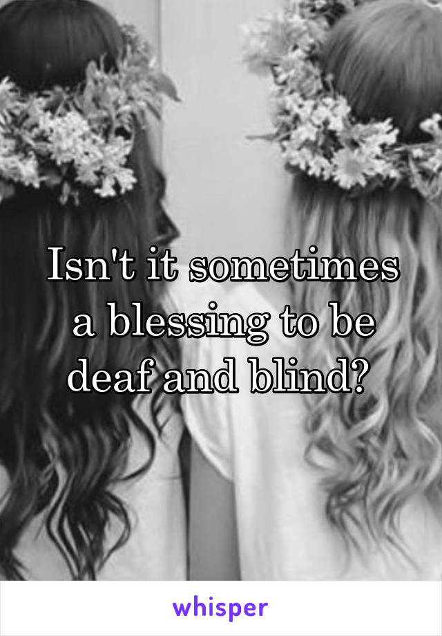 Isn't it sometimes a blessing to be deaf and blind? 