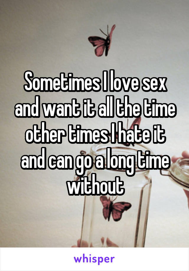 Sometimes I love sex and want it all the time other times I hate it and can go a long time without