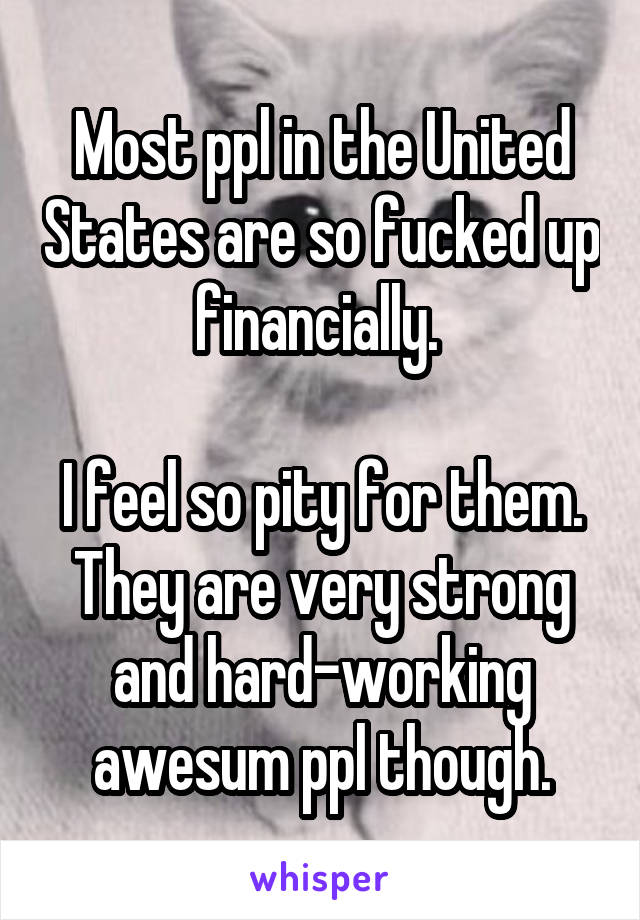 Most ppl in the United States are so fucked up financially. 

I feel so pity for them. They are very strong and hard-working awesum ppl though.