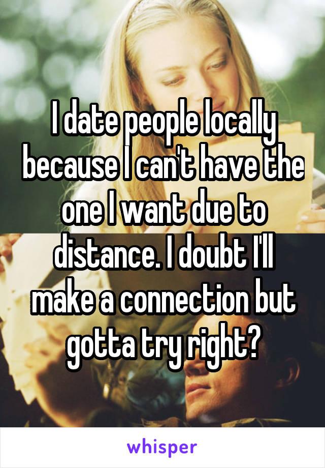 I date people locally because I can't have the one I want due to distance. I doubt I'll make a connection but gotta try right?