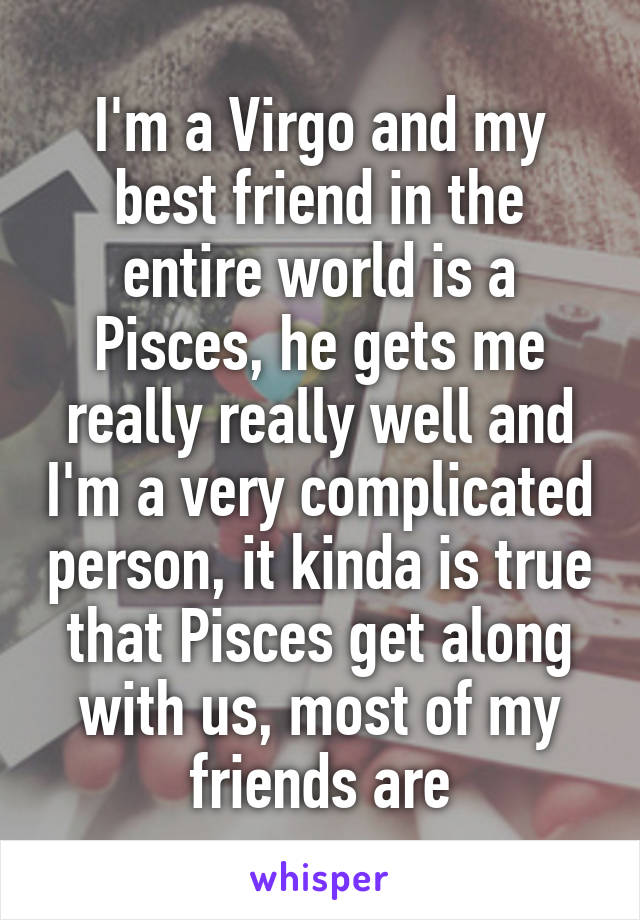 I'm a Virgo and my best friend in the entire world is a Pisces, he gets me really really well and I'm a very complicated person, it kinda is true that Pisces get along with us, most of my friends are