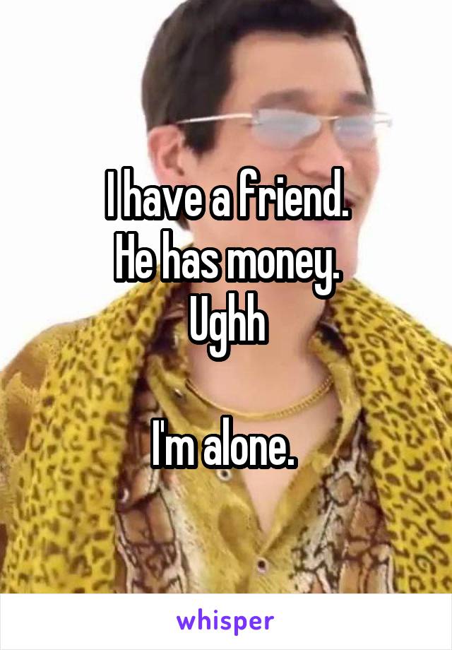 I have a friend.
He has money.
Ughh

I'm alone. 