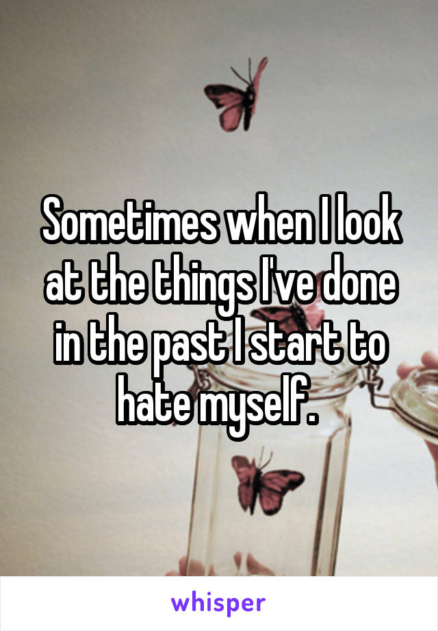 Sometimes when I look at the things I've done in the past I start to hate myself. 