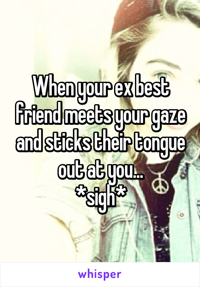 When your ex best friend meets your gaze and sticks their tongue out at you...
*sigh*