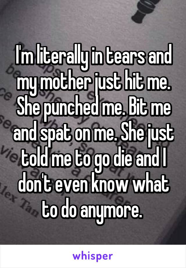 I'm literally in tears and my mother just hit me. She punched me. Bit me and spat on me. She just told me to go die and I don't even know what to do anymore. 