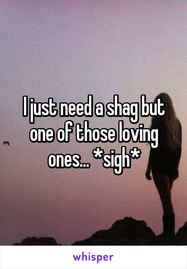 I just need a shag but one of those loving ones... *sigh*