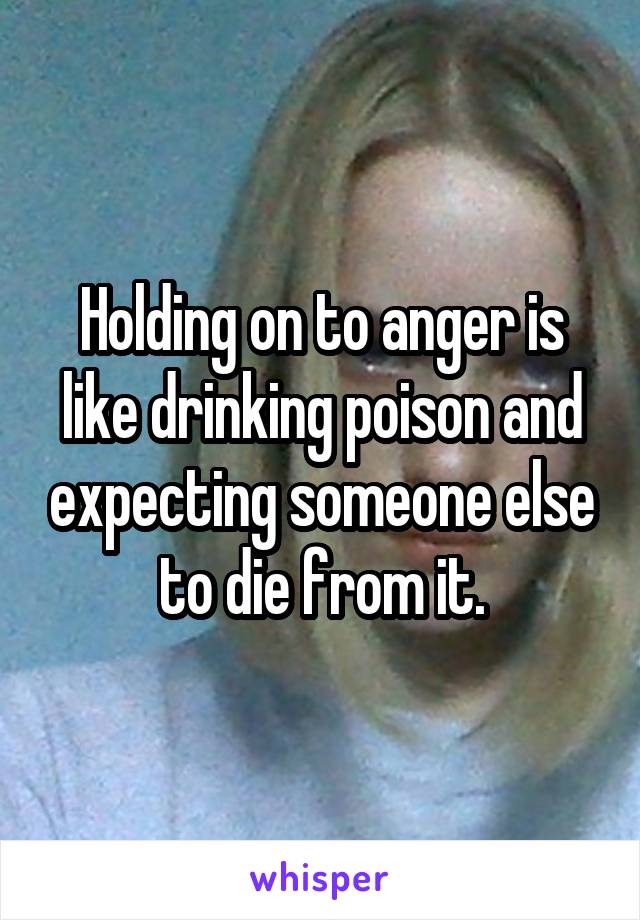 Holding on to anger is like drinking poison and expecting someone else to die from it.