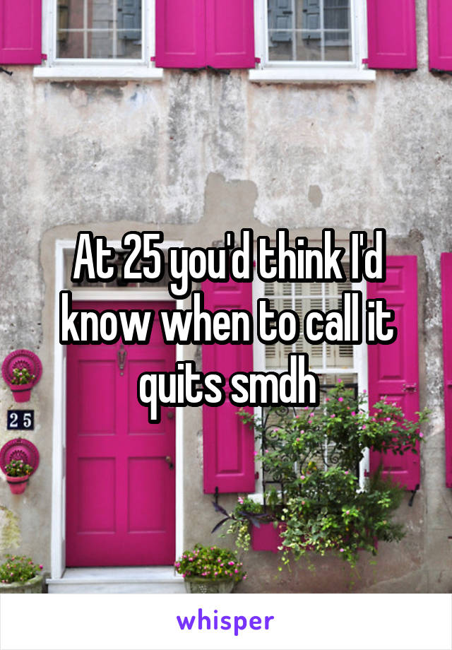 At 25 you'd think I'd know when to call it quits smdh