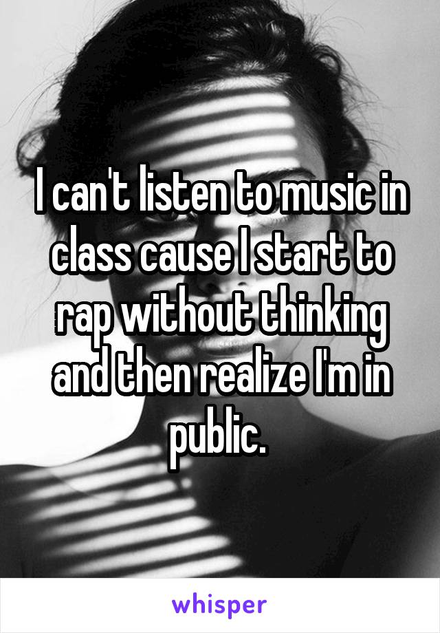 I can't listen to music in class cause I start to rap without thinking and then realize I'm in public. 