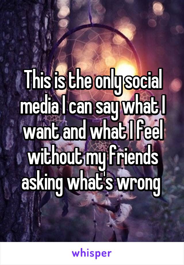 This is the only social media I can say what I want and what I feel without my friends asking what's wrong 