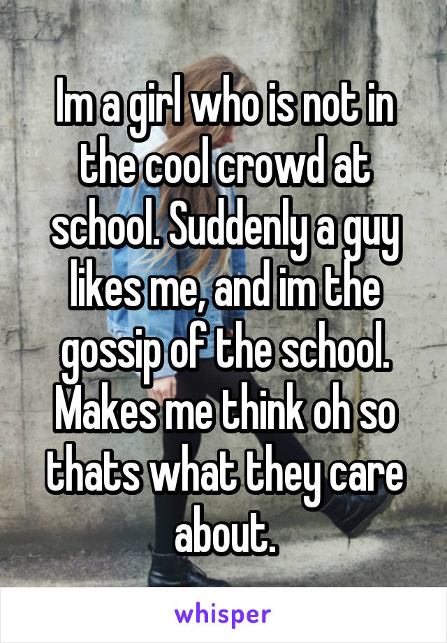 Im a girl who is not in the cool crowd at school. Suddenly a guy likes me, and im the gossip of the school. Makes me think oh so thats what they care about.