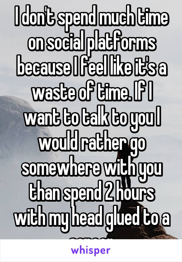 I don't spend much time on social platforms because I feel like it's a waste of time. If I want to talk to you I would rather go somewhere with you than spend 2 hours with my head glued to a screen