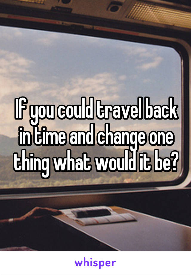 If you could travel back in time and change one thing what would it be?