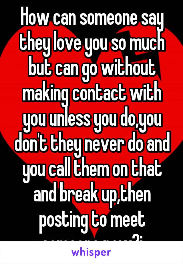 How can someone say they love you so much but can go without making contact with you unless you do,you don't they never do and you call them on that and break up,then posting to meet someone new?i