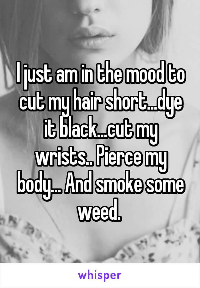 I just am in the mood to cut my hair short...dye it black...cut my wrists.. Pierce my body... And smoke some weed. 