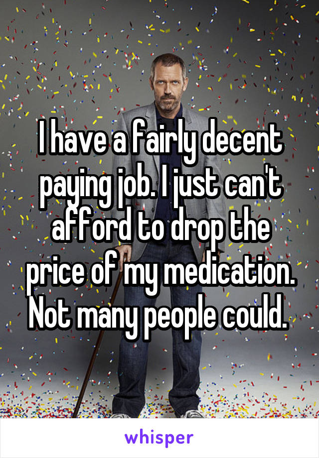 I have a fairly decent paying job. I just can't afford to drop the price of my medication. Not many people could. 