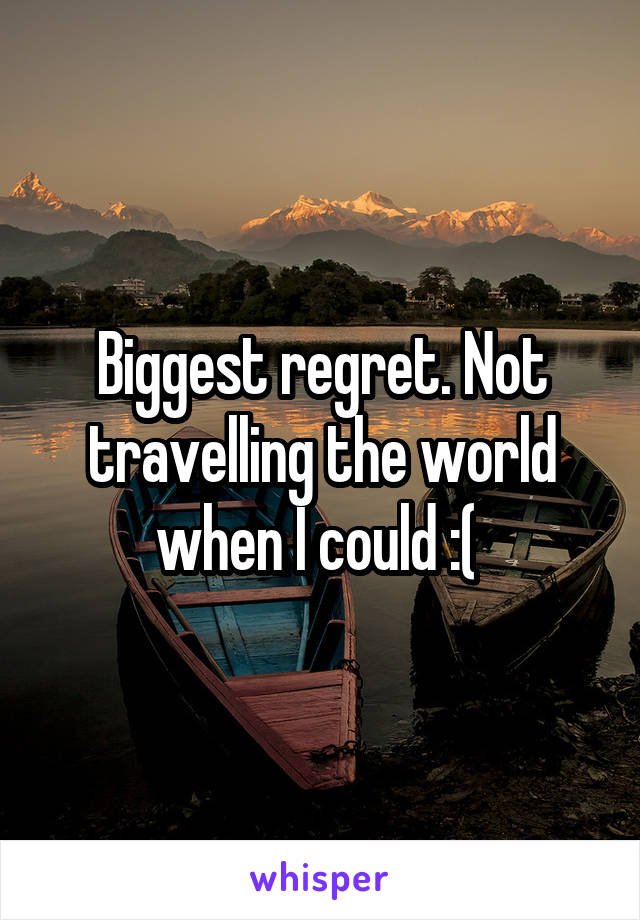 Biggest regret. Not travelling the world when I could :( 