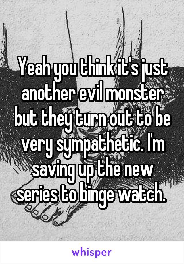 Yeah you think it's just another evil monster but they turn out to be very sympathetic. I'm saving up the new series to binge watch. 