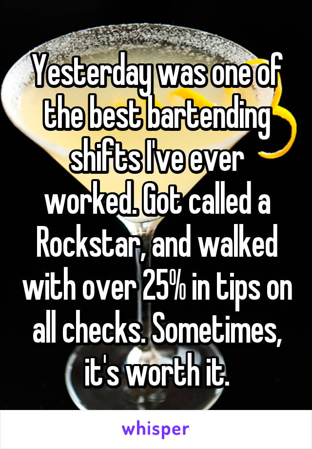 Yesterday was one of the best bartending shifts I've ever worked. Got called a Rockstar, and walked with over 25% in tips on all checks. Sometimes, it's worth it.