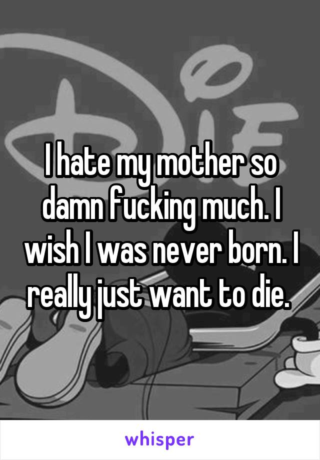 I hate my mother so damn fucking much. I wish I was never born. I really just want to die. 