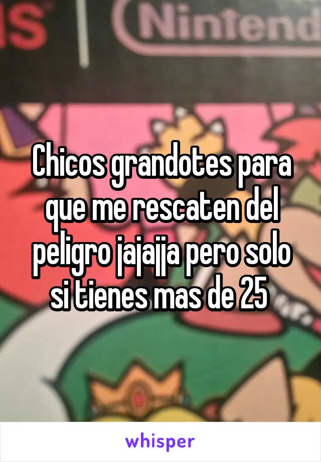 Chicos grandotes para que me rescaten del peligro jajajja pero solo si tienes mas de 25 