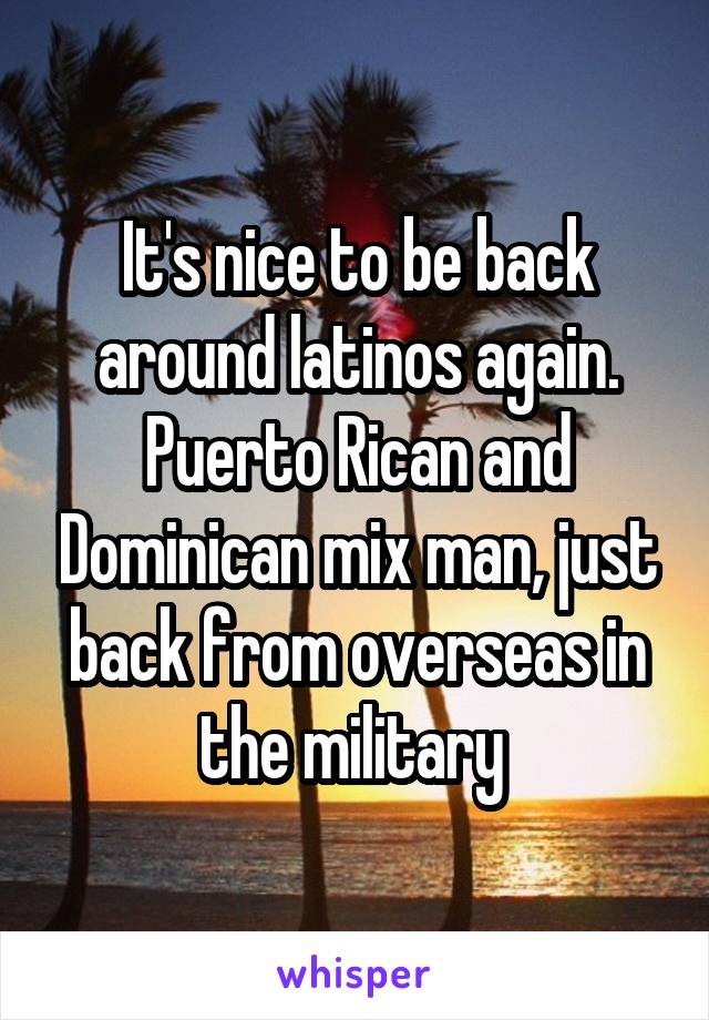 It's nice to be back around latinos again. Puerto Rican and Dominican mix man, just back from overseas in the military 