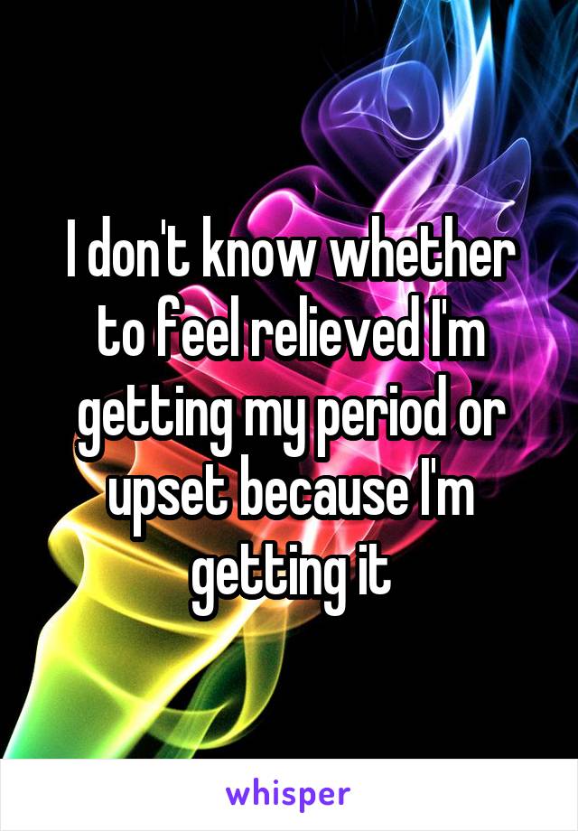 I don't know whether to feel relieved I'm getting my period or upset because I'm getting it