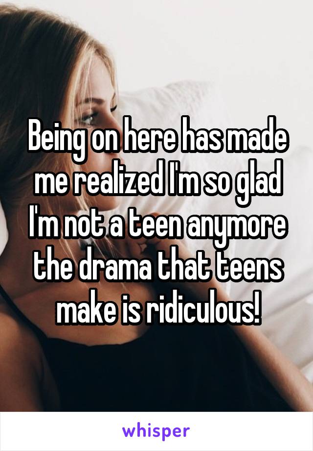 Being on here has made me realized I'm so glad I'm not a teen anymore the drama that teens make is ridiculous!