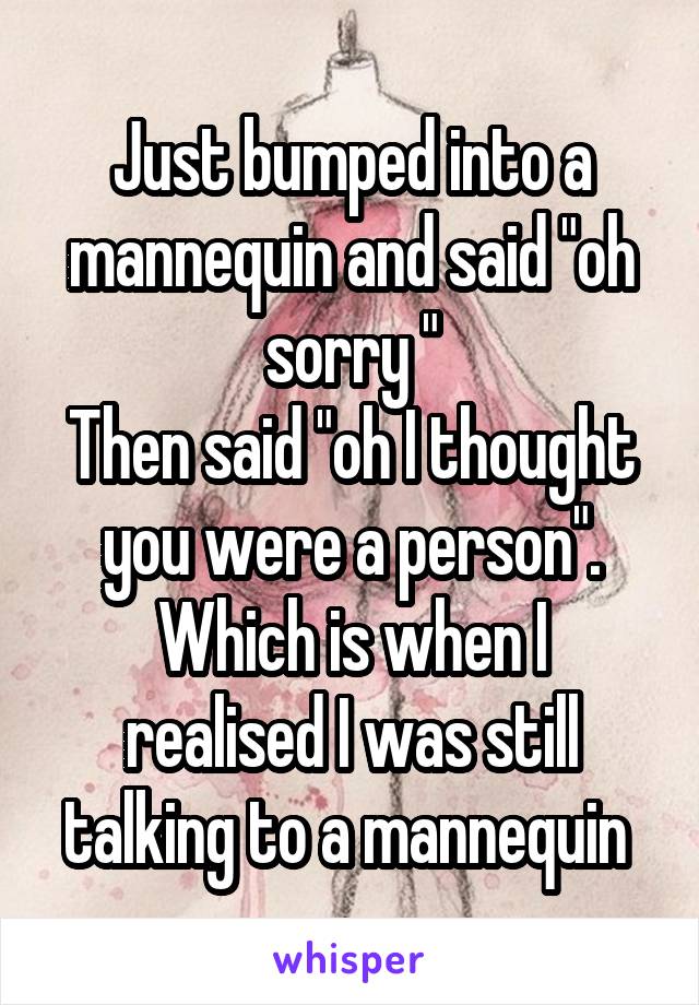 Just bumped into a mannequin and said "oh sorry "
Then said "oh I thought you were a person".
Which is when I realised I was still talking to a mannequin 