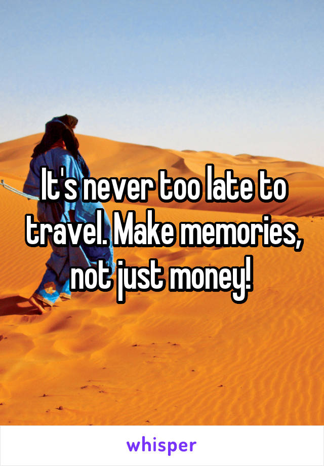 It's never too late to travel. Make memories, not just money! 