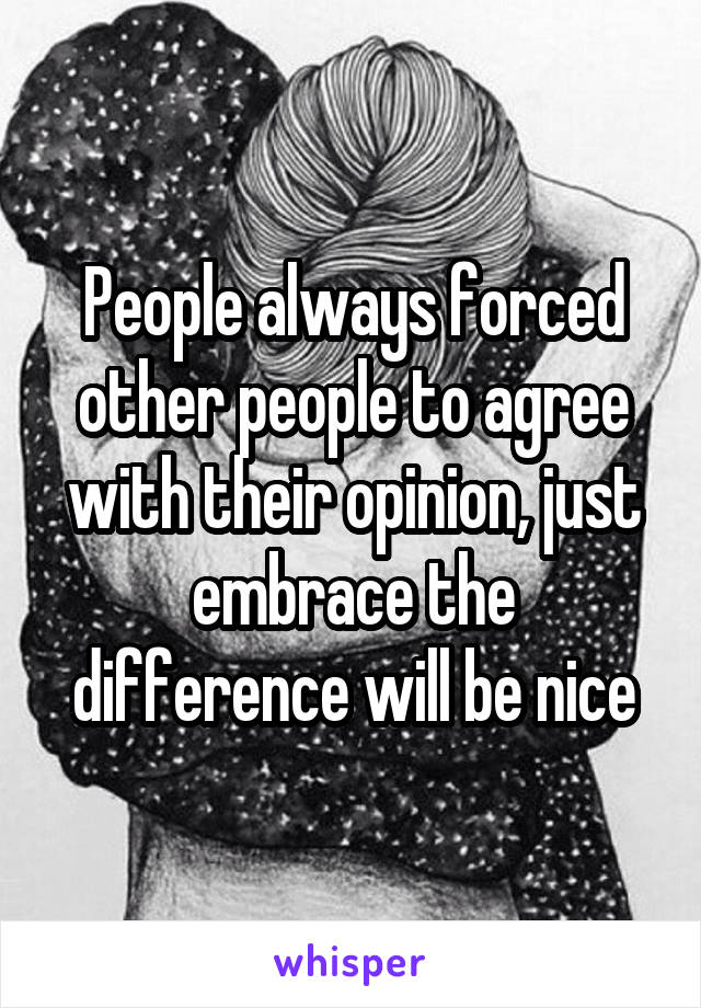 People always forced other people to agree with their opinion, just embrace the difference will be nice