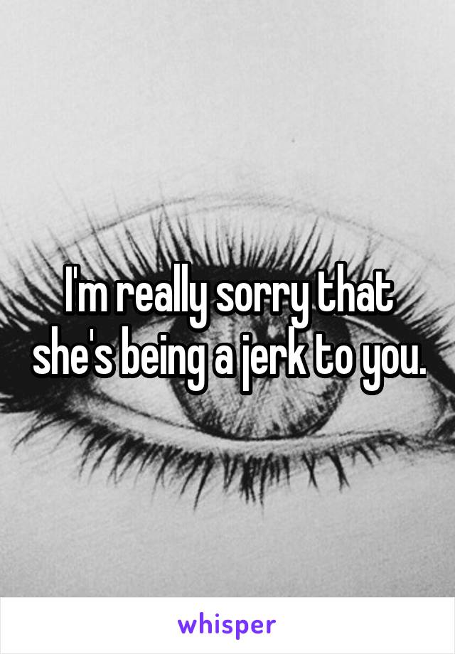 I'm really sorry that she's being a jerk to you.