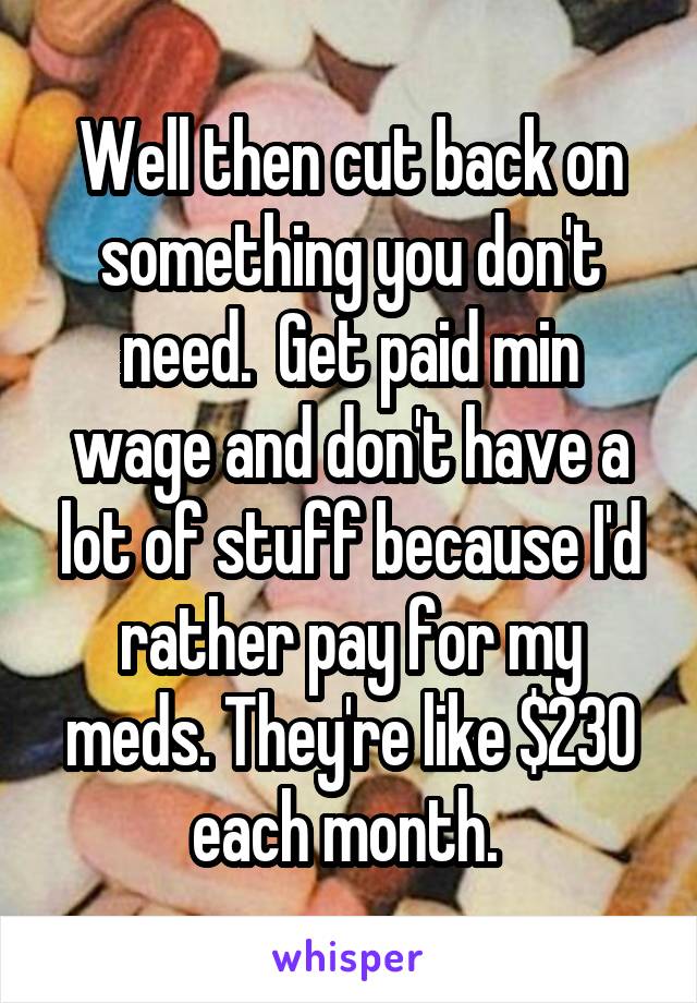 Well then cut back on something you don't need.  Get paid min wage and don't have a lot of stuff because I'd rather pay for my meds. They're like $230 each month. 